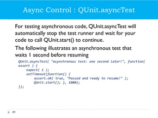 Async Control : QUnit.asyncTest
For testing asynchronous code, QUnit.asyncTest will
automatically stop the test runner and wait for your
code to call QUnit.start() to continue.
The following illustrates an asynchronous test that
waits 1 second before resuming
QUnit.asyncTest( "asynchronous test: one second later!", function(
assert ) {
expect( 1 );
setTimeout(function() {
assert.ok( true, "Passed and ready to resume!" );
QUnit.start(); }, 1000);
});
49
 