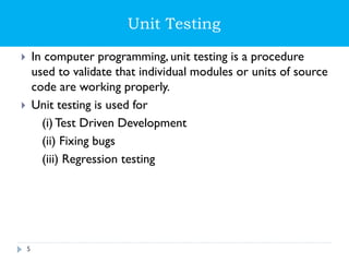 Unit Testing
 In computer programming, unit testing is a procedure
used to validate that individual modules or units of source
code are working properly.
 Unit testing is used for
(i) Test Driven Development
(ii) Fixing bugs
(iii) Regression testing
5
 