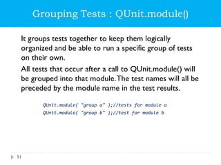 Grouping Tests : QUnit.module()
It groups tests together to keep them logically
organized and be able to run a specific group of tests
on their own.
All tests that occur after a call to QUnit.module() will
be grouped into that module.The test names will all be
preceded by the module name in the test results.
QUnit.module( "group a" );//tests for module a
QUnit.module( "group b" );//test for module b
51
 