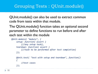 Grouping Tests : QUnit.module()
QUnit.module() can also be used to extract common
code from tests within that module.
The QUnit.module() function takes an optional second
parameter to define functions to run before and after
each test within the module
QUnit.module( "module", {
setup: function( assert )
{//any setup task},
teardown: function( assert )
{//task to be performed after test completion}
});
QUnit.test( "test with setup and teardown", function()
{
//test cases
});
52
 