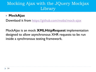 Mocking Ajax with the JQuery Mockjax
Library
 MockAjax
Downlaod it from https://github.com/mobz/mock-ajax
MockAjax is an mock XMLHttpRequest implementation
designed to allow asynchronous XHR requests to be run
inside a synchronous testing framework.
54
 