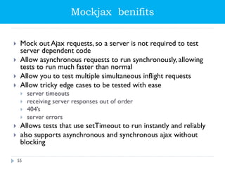 Mockjax benifits
 Mock out Ajax requests, so a server is not required to test
server dependent code
 Allow asynchronous requests to run synchronously, allowing
tests to run much faster than normal
 Allow you to test multiple simultaneous inflight requests
 Allow tricky edge cases to be tested with ease
 server timeouts
 receiving server responses out of order
 404’s
 server errors
 Allows tests that use setTimeout to run instantly and reliably
 also supports asynchronous and synchronous ajax without
blocking
55
 