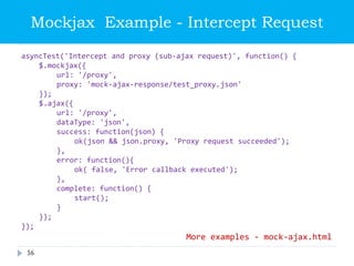 asyncTest('Intercept and proxy (sub-ajax request)', function() {
$.mockjax({
url: '/proxy',
proxy: 'mock-ajax-response/test_proxy.json'
});
$.ajax({
url: '/proxy',
dataType: 'json',
success: function(json) {
ok(json && json.proxy, 'Proxy request succeeded');
},
error: function(){
ok( false, 'Error callback executed');
},
complete: function() {
start();
}
});
});
Mockjax Example - Intercept Request
More examples - mock-ajax.html
56
 