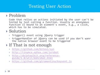 Testing User Action
 Problem
Code that relies on actions initiated by the user can't be
tested by just calling a function. Usually an anonymous
function is bound to an element's event, e.g., a click,
which has to be simulated.
 Solution
 Trigger() event using jQuery trigger
 triggerHandler of jQuery can be used if you don’t wanr
the native browser event to be triggered
 If That is not enough
 https://github.com/bitovi/syn
 http://tinymce.ephox.com/jsrobot
 http://dojotoolkit.org/reference-
guide/1.8/util/dohrobot.html
 https://github.com/gtramontina/keyvent.js
58
 