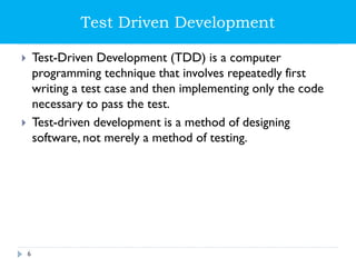 Test Driven Development
 Test-Driven Development (TDD) is a computer
programming technique that involves repeatedly first
writing a test case and then implementing only the code
necessary to pass the test.
 Test-driven development is a method of designing
software, not merely a method of testing.
6
 