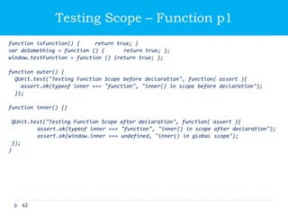 Testing Scope – Function p1
function isFunction() { return true; }
var doSomething = function () { return true; };
window.testFunction = function () {return true; };
function outer() {
QUnit.test("Testing Function Scope before declaration", function( assert ){
assert.ok(typeof inner === "function", "inner() in scope before declaration");
});
function inner() {}
QUnit.test("Testing Function Scope after declaration", function( assert ){
assert.ok(typeof inner === "function", "inner() in scope after declaration");
assert.ok(window.inner === undefined, "inner() in global scope");
});
}
62
 