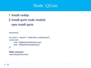 Node :QUnit
1. Install nodejs
2. Install qunit node module
npm install qunit
testrunner.js
var runner = require("../../node/node_modules/qunit");
runner.run({
code : "/full/path/to/public/js/main.js",
tests : "/full/path/to/tests/js/tests.js"
});
Node command
node tests/js/testrunner.js
66
 