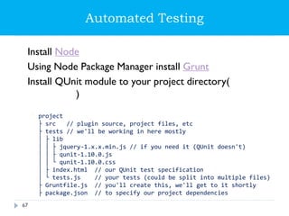 Automated Testing
Install Node
Using Node Package Manager install Grunt
Install QUnit module to your project directory(npm
install qunit)
└ project
├ src // plugin source, project files, etc
├ tests // we'll be working in here mostly
│ ├ lib
│ │ ├ jquery-1.x.x.min.js // if you need it (QUnit doesn't)
│ │ ├ qunit-1.10.0.js
│ │ └ qunit-1.10.0.css
│ ├ index.html // our QUnit test specification
│ └ tests.js // your tests (could be split into multiple files)
├ Gruntfile.js // you'll create this, we'll get to it shortly
├ package.json // to specify our project dependencies
67
 