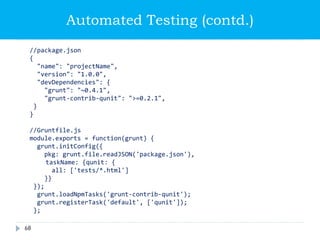 Automated Testing (contd.)
//package.json
{
"name": "projectName",
"version": "1.0.0",
"devDependencies": {
"grunt": "~0.4.1",
"grunt-contrib-qunit": ">=0.2.1",
}
}
//Gruntfile.js
module.exports = function(grunt) {
grunt.initConfig({
pkg: grunt.file.readJSON('package.json'),
taskName: {qunit: {
all: ['tests/*.html']
}}
});
grunt.loadNpmTasks('grunt-contrib-qunit');
grunt.registerTask('default', ['qunit']);
};
68
 