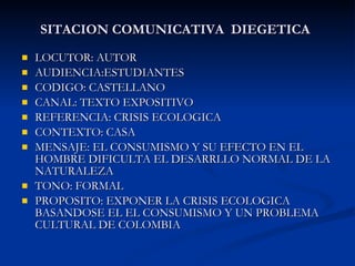 SITACION COMUNICATIVA  DIEGETICA LOCUTOR: AUTOR AUDIENCIA:ESTUDIANTES CODIGO: CASTELLANO CANAL: TEXTO EXPOSITIVO REFERENCIA: CRISIS ECOLOGICA CONTEXTO: CASA MENSAJE: EL CONSUMISMO Y SU EFECTO EN EL HOMBRE DIFICULTA EL DESARRLLO NORMAL DE LA NATURALEZA TONO: FORMAL PROPOSITO: EXPONER LA CRISIS ECOLOGICA BASANDOSE EL EL CONSUMISMO Y UN PROBLEMA CULTURAL DE COLOMBIA 