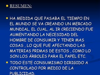 RESUMEN: HA MEDIDA QUE PASABA EL TIEMPO EN EL MUNDO SE VA CREANDO UN MERCADO MUNDIAL, EL CUAL, AL IR CRECIENDO FUE AUMENTANDO LA NECESIDAD DEL HOMBRE DE CONSUMIR Y TENER MAS COSAS , LO QUE FUE AFECTANDO LAS MATERIAS PRIMAS DE ESTOS , COMO LO SON LOS ÁRBOLES PARA EL PAPEL ETC. TODO ESTE CONSUMISMO DIRIGIDO A CONTROLADO POR MEDIO DE LA PUBLICIDAD. 