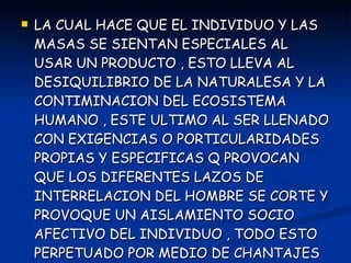 LA CUAL HACE QUE EL INDIVIDUO Y LAS MASAS SE SIENTAN ESPECIALES AL USAR UN PRODUCTO , ESTO LLEVA AL DESIQUILIBRIO DE LA NATURALESA Y LA CONTIMINACION DEL ECOSISTEMA HUMANO , ESTE ULTIMO AL SER LLENADO CON EXIGENCIAS O PORTICULARIDADES PROPIAS Y ESPECIFICAS Q PROVOCAN QUE LOS DIFERENTES LAZOS DE INTERRELACION DEL HOMBRE SE CORTE Y PROVOQUE UN AISLAMIENTO SOCIO AFECTIVO DEL INDIVIDUO , TODO ESTO PERPETUADO POR MEDIO DE CHANTAJES AFECTIVOS DONDE UN SUJETO PROMETE 