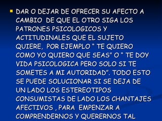 DAR O DEJAR DE OFRECER SU AFECTO A CAMBIO  DE QUE EL OTRO SIGA LOS PATRONES PSICOLOGICOS Y ACTITUDINALES QUE EL SUJETO QUIERE,  POR EJEMPLO “ TE QUIERO COMO YO QUIERO QUE SEAS” O “ TE DOY VIDA PSICOLOGICA PERO SOLO SI TE SOMETES A MI AUTORIDAD”. TODO ESTO SE PUEDE SOLUCIONAR SI SE DEJA DE UN LADO LOS ESTEREOTIPOS CONSUMISTAS DE LADO LOS CHANTAJES AFECTIVOS , PARA  EMPENZAR A COMPRENDERNOS Y QUERERNOS TAL COMO SOMOS. 