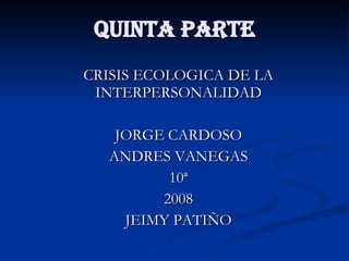 QUINTA PARTE CRISIS ECOLOGICA DE LA INTERPERSONALIDAD JORGE CARDOSO ANDRES VANEGAS 10ª 2008 JEIMY PATIÑO 