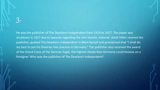 3.
He was the publisher of The Dearborn Independent from 1919 to 1927. The paper was
shutdown in 1927 due to lawsuits regarding the anti-Semitic material. Adolf Hitler revered the
publisher, quoted The Dearborn Independent in Mein Kampf and proclaimed that “I shall do
my best to put his theories into practice in Germany.” The publisher also received the award
of the Grand Cross of the German Eagle, the highest medal Nazi Germany could bestow on a
foreigner. Who was the publisher of The Dearborn Independent?
 
