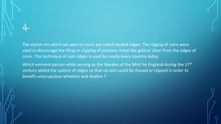 4.
The stylish rim which we seen on coins are called reeded edges. The ridging of coins were
used to discourage the filing or clipping of precious metal like gold or silver from the edges of
coins. This technique of coin ridges is used by nearly every country today.
Which eminent person while serving as the Warden of the Mint for England during the 17th
century added the system of ridges so that no coin could be shaved or clipped in order to
benefit unscrupulous wheelers and dealers ?
 