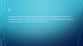 6.
According to the BBC, the Eastern African nation of Eritrea is considered one of the most
repressive and secretive states on Earth’. And yet, the nation has managed to find it way into
mainstream media in an indirect manner in 2012. How?
 