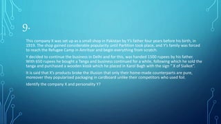 9.
This company X was set up as a small shop in Pakistan by Y’s father four years before his birth, in
1919. The shop gained considerable popularity until Partition took place, and Y’s family was forced
to reach the Refugee Camp in Amritsar and begin everything from scratch.
Y decided to continue the business in Delhi and for this, was handed 1500 rupees by his father.
With 650 rupees he bought a Tanga and business continued for a while, following which he sold the
tanga and purchased a wooden kiosk which he placed in Karol Bagh with the sign “ X of Sialkot”.
It is said that X’s products broke the illusion that only their home-made counterparts are pure,
moreover they popularized packaging in cardboard unlike their competitors who used foil.
Identify the company X and personality Y?
 