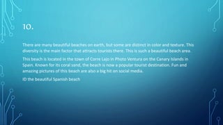 10.
There are many beautiful beaches on earth, but some are distinct in color and texture. This
diversity is the main factor that attracts tourists there. This is such a beautiful beach area.
This beach is located in the town of Corre Lajo in Photo Ventura on the Canary Islands in
Spain. Known for its coral sand, the beach is now a popular tourist destination. Fun and
amazing pictures of this beach are also a big hit on social media.
ID the beautiful Spanish beach
 