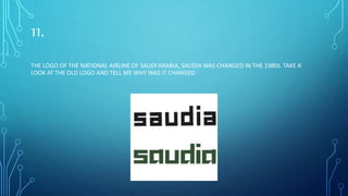11.
THE LOGO OF THE NATIONAL AIRLINE OF SAUDI ARABIA, SAUDIA WAS CHANGED IN THE 1980S. TAKE A
LOOK AT THE OLD LOGO AND TELL ME WHY WAS IT CHANGED
 