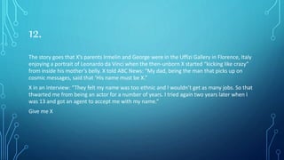 12.
The story goes that X’s parents Irmelin and George were in the Uffizi Gallery in Florence, Italy
enjoying a portrait of Leonardo da Vinci when the then-unborn X started “kicking like crazy”
from inside his mother’s belly. X told ABC News: “My dad, being the man that picks up on
cosmic messages, said that ‘His name must be X.”
X in an interview: “They felt my name was too ethnic and I wouldn’t get as many jobs. So that
thwarted me from being an actor for a number of years. I tried again two years later when I
was 13 and got an agent to accept me with my name.”
Give me X
 