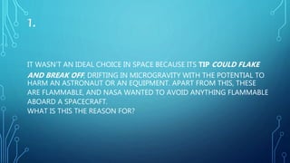 1.
IT WASN’T AN IDEAL CHOICE IN SPACE BECAUSE ITS TIP COULD FLAKE
AND BREAK OFF, DRIFTING IN MICROGRAVITY WITH THE POTENTIAL TO
HARM AN ASTRONAUT OR AN EQUIPMENT. APART FROM THIS, THESE
ARE FLAMMABLE, AND NASA WANTED TO AVOID ANYTHING FLAMMABLE
ABOARD A SPACECRAFT.
WHAT IS THIS THE REASON FOR?
 