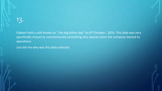 13.
Flipkart held a sale known as “ the big billion day” on 6th October , 2014. This date was very
specifically chosen to commemorate something very special when the company started its
operations.
Just tell me why was this date selected
 
