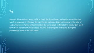14.
Recently 3 law students wrote to CJI to chuck the British legacy and opt for something that
was first proposed in 1786 by a German Physics professor Georg Lichtenberg in the ratio of
1:√2 (which when halved will still maintain the same ratio). Shifting to this most widely used
format will more than halve the costs incurred by the litigants and courts during the
proceedings. What is the shift about?
 