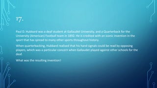 17.
Paul D. Hubbard was a deaf student at Gallaudet University, and a Quarterback for the
University (American) Football team in 1892. He is credited with an iconic invention in the
sport that has spread to many other sports throughout history.
When quarterbacking, Hubbard realised that his hand signals could be read by opposing
players, which was a particular concern when Gallaudet played against other schools for the
deaf.
What was the resulting invention?
 