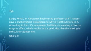 19.
Sanjay Mittal, an Aerospace Engineering professor at IIT Kanpur,
gave a mathematical explanation to why is it difficult to face X.
According to him, X’s uniqueness facilitates in creating a reverse
magnus effect, which results into a quick dip, thereby making it
difficult to counter him.
Who’s X?
 