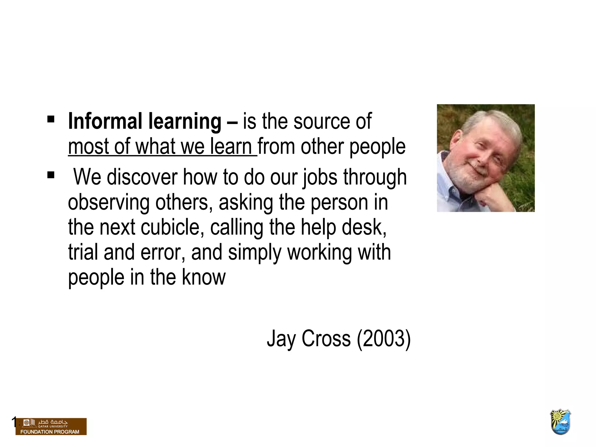 Informal learning –  is the source of  most of what we learn  from other people We discover how to do our jobs through observing others, asking the person in the next cubicle, calling the help desk, trial and error, and simply working with people in the know Jay Cross (2003)  