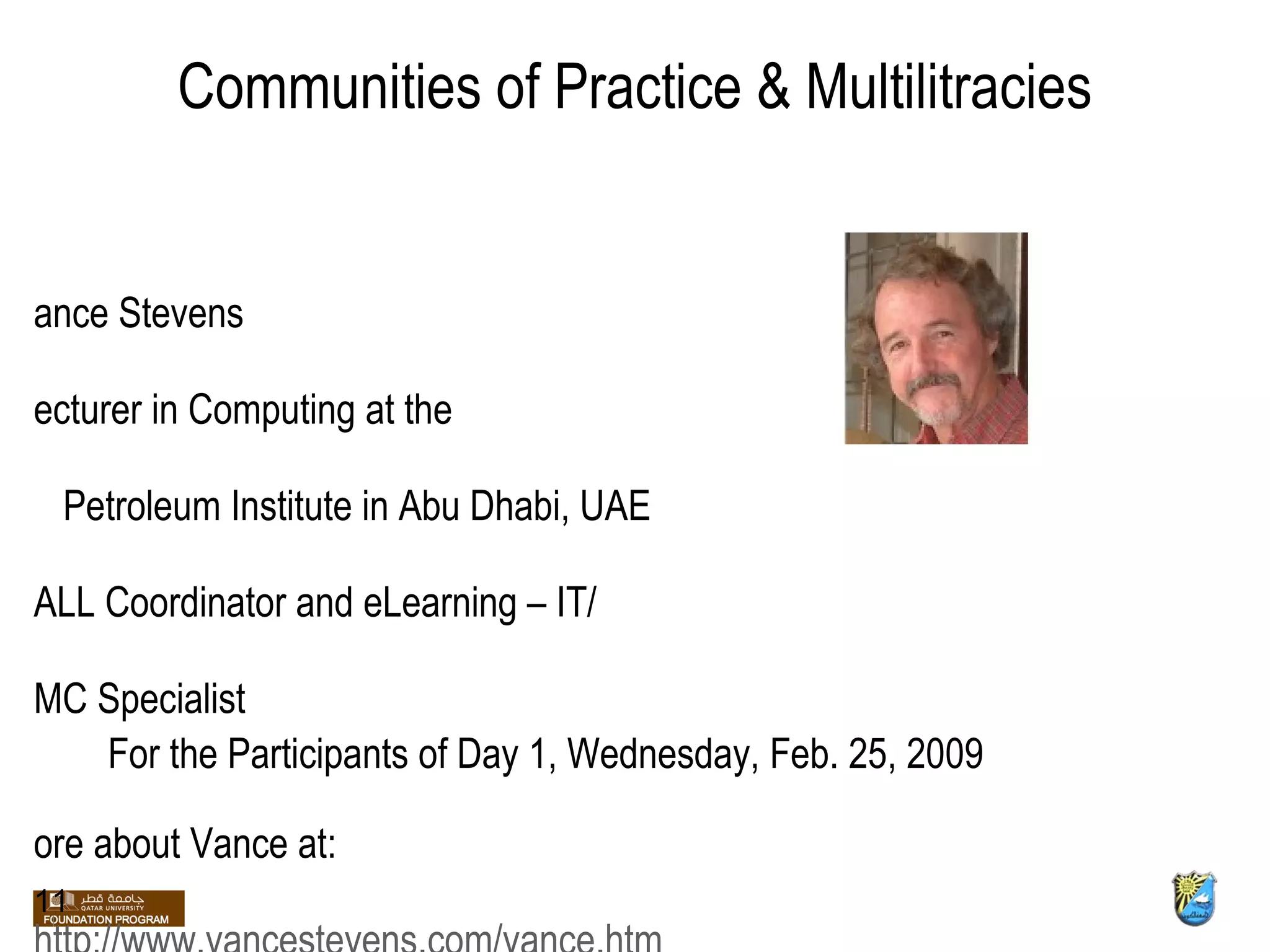 Communities of Practice & Multilitracies Vance Stevens Lecturer in Computing at the  Petroleum Institute in Abu Dhabi, UAE CALL Coordinator and eLearning – IT/ CMC Specialist More about Vance at: http://www.vancestevens.com/vance.htm 11 For the Participants of Day 1, Wednesday, Feb. 25, 2009 