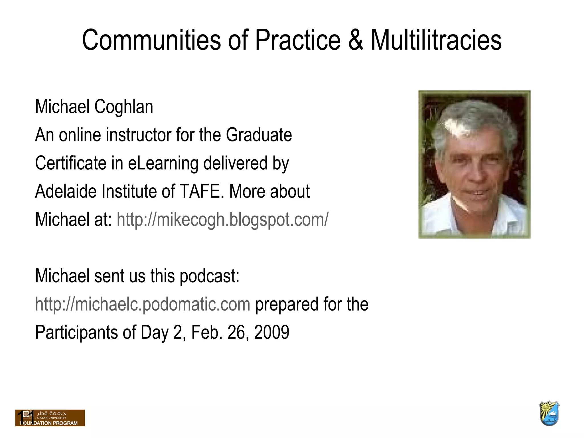 Communities of Practice & Multilitracies Michael Coghlan An online instructor for the Graduate  Certificate in eLearning delivered by  Adelaide Institute of TAFE. More about  Michael at:  http://mikecogh.blogspot.com/ Michael sent us this podcast:  http://michaelc.podomatic.com  prepared for the Participants of Day 2, Feb. 26, 2009  11 