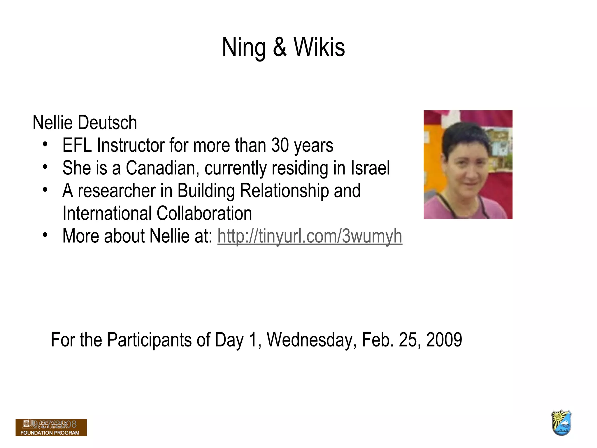 Ning & Wikis Nellie Deutsch EFL Instructor for more than 30 years She is a Canadian, currently residing in Israel A researcher in Building Relationship and International Collaboration More about Nellie at:  http://tinyurl.com/3wumyh 9/27/2008 For the Participants of Day 1, Wednesday, Feb. 25, 2009 