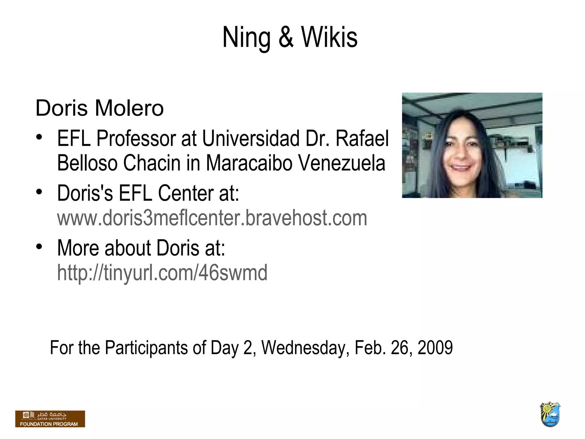 Doris Molero EFL Professor at Universidad Dr. Rafael Belloso Chacin in Maracaibo Venezuela Doris's EFL Center at:  www.doris3meflcenter.bravehost.com More about Doris at:  http://tinyurl.com/46swmd Ning & Wikis For the Participants of Day 2, Wednesday, Feb. 26, 2009 