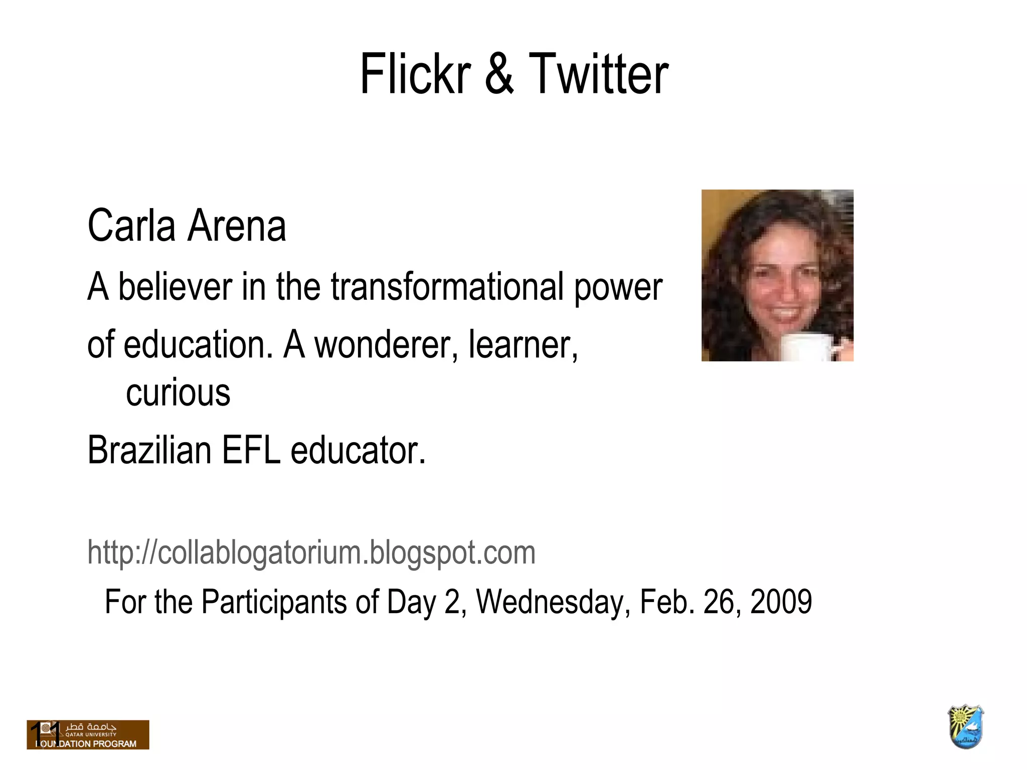 Flickr & Twitter Carla Arena A believer in the transformational power  of education. A wonderer, learner, curious  Brazilian EFL educator. http://collablogatorium.blogspot.com 11 For the Participants of Day 2, Wednesday, Feb. 26, 2009 
