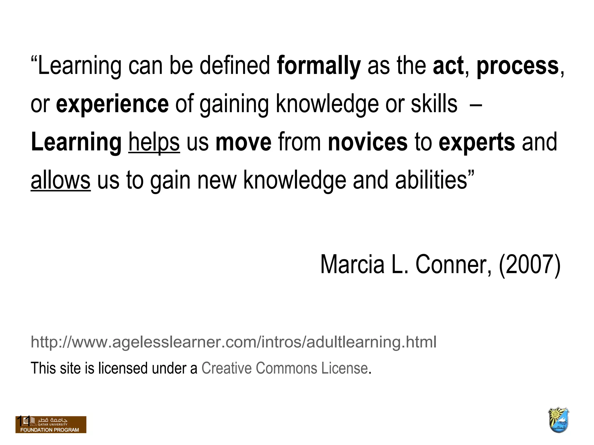 “ Learning can be defined  formally  as the  act ,  process ,  or  experience  of gaining knowledge or skills  –  Learning  helps  us  move  from  novices  to  experts  and  allows  us to gain new knowledge and abilities” Marcia L. Conner, (2007) http://www.agelesslearner.com/intros/adultlearning.html This site is licensed under a  Creative Commons License . 11 
