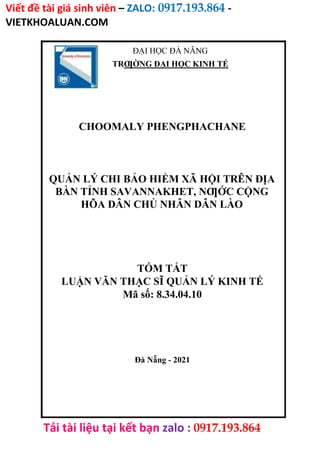 Viết đề tài giá sinh viên – ZALO: 0917.193.864 -
VIETKHOALUAN.COM
Tải tài liệu tại kết bạn zalo : 0917.193.864
ĐẠI HỌC ĐÀ NẴNG
TRƢỜNG ĐẠI HỌC KINH TẾ
CHOOMALY PHENGPHACHANE
QUẢN LÝ CHI BẢO HIỂM XÃ HỘI TRÊN ĐỊA
BÀN TỈNH SAVANNAKHET, NƢỚC CỘNG
HÕA DÂN CHỦ NHÂN DÂN LÀO
TÓM TẮT
LUẬN VĂN THẠC SĨ QUẢN LÝ KINH TẾ
Mã số: 8.34.04.10
Đà Nẵng - 2021
 