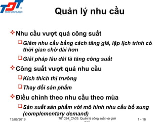 1 - 18
13/06/2019
Nhu cầu vượt quá công suất
Giảm nhu cầu bằng cách tăng giá, lập lịch trình có
thời gian chờ dài hơn
Giải pháp lâu dài là tăng công suất
Công suất vượt quá nhu cầu
Kích thích thị trường
Thay đổi sản phẩm
Điều chỉnh theo nhu cầu theo mùa
Sản xuất sản phẩm với mô hình nhu cầu bổ sung
(complementary demand)
Quản lý nhu cầu
701024_Ch03: Quản lý công suất và giới
 