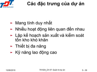 5 - 39
13/06/2019
► Mang tính duy nhất
► Nhiều hoạt động liên quan đến nhau
► Lập kế hoạch sản xuất và kiểm soát
tồn kho khó khăn
► Thiết bị đa năng
► Kỹ năng lao động cao
Các đặc trưng của dự án
701024_Ch 07: Quản trị dự án
 