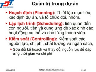 5 - 40
13/06/2019
Quản trị trong dự án
▶ Hoạch định (Planning): Thiết lập mục tiêu,
xác định dự án, và tổ chức đội, nhóm.
▶ Lập lịch trình (Scheduling): liên quan đến
con người, tiền và cung ứng để xác định các
hoạt động cụ thể và cho từng thành viên.
▶ Kiểm soát (Controlling): Kiểm soát các
nguồn lực, chi phí, chất lượng và ngân sách,
▶ Sửa đổi kế hoạch và thay đổi nguồn lực để đáp
ứng thời gian và chi phí
701024_Ch 07: Quản trị dự án
 