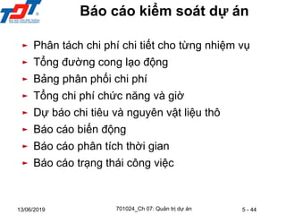 5 - 44
13/06/2019
Báo cáo kiểm soát dự án
► Phân tách chi phí chi tiết cho từng nhiệm vụ
► Tổng đường cong lạo động
► Bảng phân phối chi phí
► Tổng chi phí chức năng và giờ
► Dự báo chi tiêu và nguyên vật liệu thô
► Báo cáo biến động
► Báo cáo phân tích thời gian
► Báo cáo trạng thái công việc
701024_Ch 07: Quản trị dự án
 
