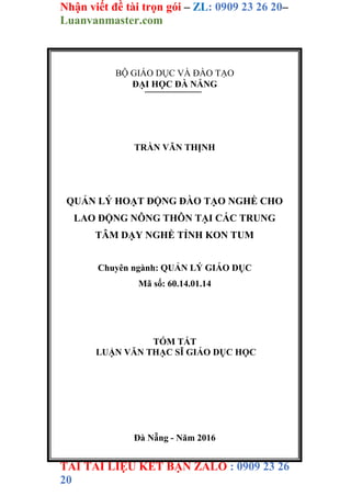 Nhận viết đề tài trọn gói – ZL: 0909 23 26 20–
Luanvanmaster.com
TẢI TÀI LIỆU KẾT BẠN ZALO : 0909 23 26
20
BỘ GIÁO DỤC VÀ ĐÀO TẠO
ĐẠI HỌC ĐÀ NẴNG
TRẦN VĂN THỊNH
QUẢN LÝ HOẠT ĐỘNG ĐÀO TẠO NGHỀ CHO
LAO ĐỘNG NÔNG THÔN TẠI CÁC TRUNG
TÂM DẠY NGHỀ TỈNH KON TUM
Chuyên ngành: QUẢN LÝ GIÁO DỤC
Mã số: 60.14.01.14
TÓM TẮT
LUẬN VĂN THẠC SĨ GIÁO DỤC HỌC
Đà Nẵng - Năm 2016
 