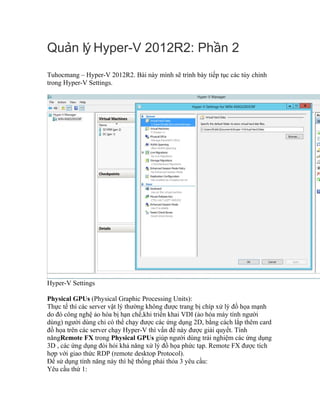 Qu n lý Hyper-V 2012R2: Ph n 2ả ầ
Tuhocmang – Hyper-V 2012R2. Bài này mình sẽ trình bày tiếp tục các tùy chỉnh
trong Hyper-V Settings.
Hyper-V Settings
Physical GPUs (Physical Graphic Processing Units):
Thực tế thì các server vật lý thường không được trang bị chíp xử lý đồ họa mạnh
do đó công nghệ ảo hóa bị hạn chế,khi triển khai VDI (ảo hóa máy tính người
dùng) người dùng chỉ có thể chạy được các ứng dụng 2D, bằng cách lắp thêm card
đồ họa trên các server chạy Hyper-V thì vấn đề này được giải quyết. Tính
năngRemote FX trong Physical GPUs giúp người dùng trải nghiệm các ứng dụng
3D , các ứng dụng đòi hỏi khả năng xử lý đồ họa phức tạp. Remote FX được tích
hợp với giao thức RDP (remote desktop Protocol).
Để sử dụng tính năng này thì hệ thống phải thỏa 3 yêu cầu:
Yêu cầu thứ 1:
 