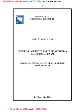Viết đề tài giá sinh viên – ZALO: 0917.193.864 - VIETKHOALUAN.COM
Tải tài liệu tại kết bạn zalo : 0917.193.864
1
ĐẠI HỌC ĐÀ NẴNG
TRƢỜNG ĐẠI HỌC KINH TẾ
NGUYỄN VĂN VƢƠNG
QUẢN LÝ NHÀ NƢỚC VỀ BẢO VỆ RỪNG TRÊN ĐỊA
BÀN TỈNH QUẢNG NAM
TÓM TẮT LUẬN VĂN THẠC SĨ QUẢN LÝ KINH TẾ
Mã số: 60.34.04.10
Đà Nẵng - Năm 2021
 