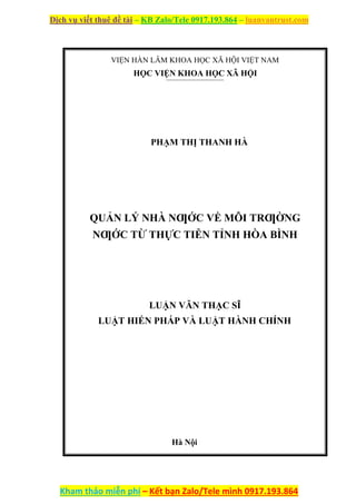 Dịch vụ viết thuê đề tài – KB Zalo/Tele 0917.193.864 – luanvantrust.com
Kham thảo miễn phí – Kết bạn Zalo/Tele mình 0917.193.864
VIỆN HÀN LÂM KHOA HỌC XÃ HỘI VIỆT NAM
HỌC VIỆN KHOA HỌC XÃ HỘI
PHẠM THỊ THANH HÀ
QUẢN LÝ NHÀ NƢỚC VỀ MÔI TRƢỜNG
NƢỚC TỪ THỰC TIỄN TỈNH HÒA BÌNH
LUẬN VĂN THẠC SĨ
LUẬT HIẾN PHÁP VÀ LUẬT HÀNH CHÍNH
Hà Nội
 