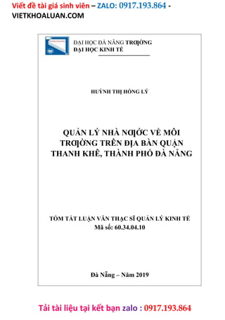 Viết đề tài giá sinh viên – ZALO: 0917.193.864 -
VIETKHOALUAN.COM
Tải tài liệu tại kết bạn zalo : 0917.193.864
ĐẠI HỌC ĐÀ NẴNG TRƢỜNG
ĐẠI HỌC KINH TẾ
HUỲNH THỊ HỒNG LÝ
QUẢN LÝ NHÀ NƢỚC VỀ MÔI
TRƢỜNG TRÊN ĐỊA BÀN QUẬN
THANH KHÊ, THÀNH PHỐ ĐÀ NẴNG
TÓM TẮT LUẬN VĂN THẠC SĨ QUẢN LÝ KINH TẾ
Mã số: 60.34.04.10
Đà Nẵng – Năm 2019
 