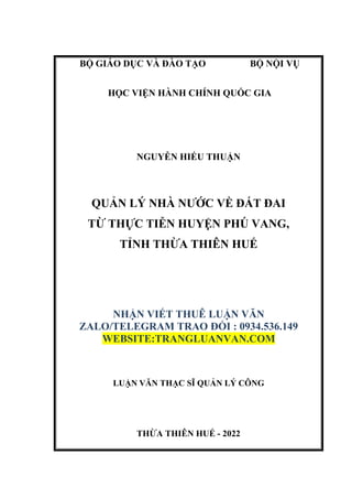 THỪA THIÊN HUẾ - 2022
BỘ GIÁO DỤC VÀ ĐÀO TẠO BỘ NỘI VỤ
HỌC VIỆN HÀNH CHÍNH QUỐC GIA
NGUYỄN HIẾU THUẬN
QUẢN LÝ NHÀ NƯỚC VỀ ĐẤT ĐAI
TỪ THỰC TIỄN HUYỆN PHÚ VANG,
TỈNH THỪA THIÊN HUẾ
NHẬN VIẾT THUÊ LUẬN VĂN
ZALO/TELEGRAM TRAO ĐỔI : 0934.536.149
WEBSITE:TRANGLUANVAN.COM
LUẬN VĂN THẠC SĨ QUẢN LÝ CÔNG
 