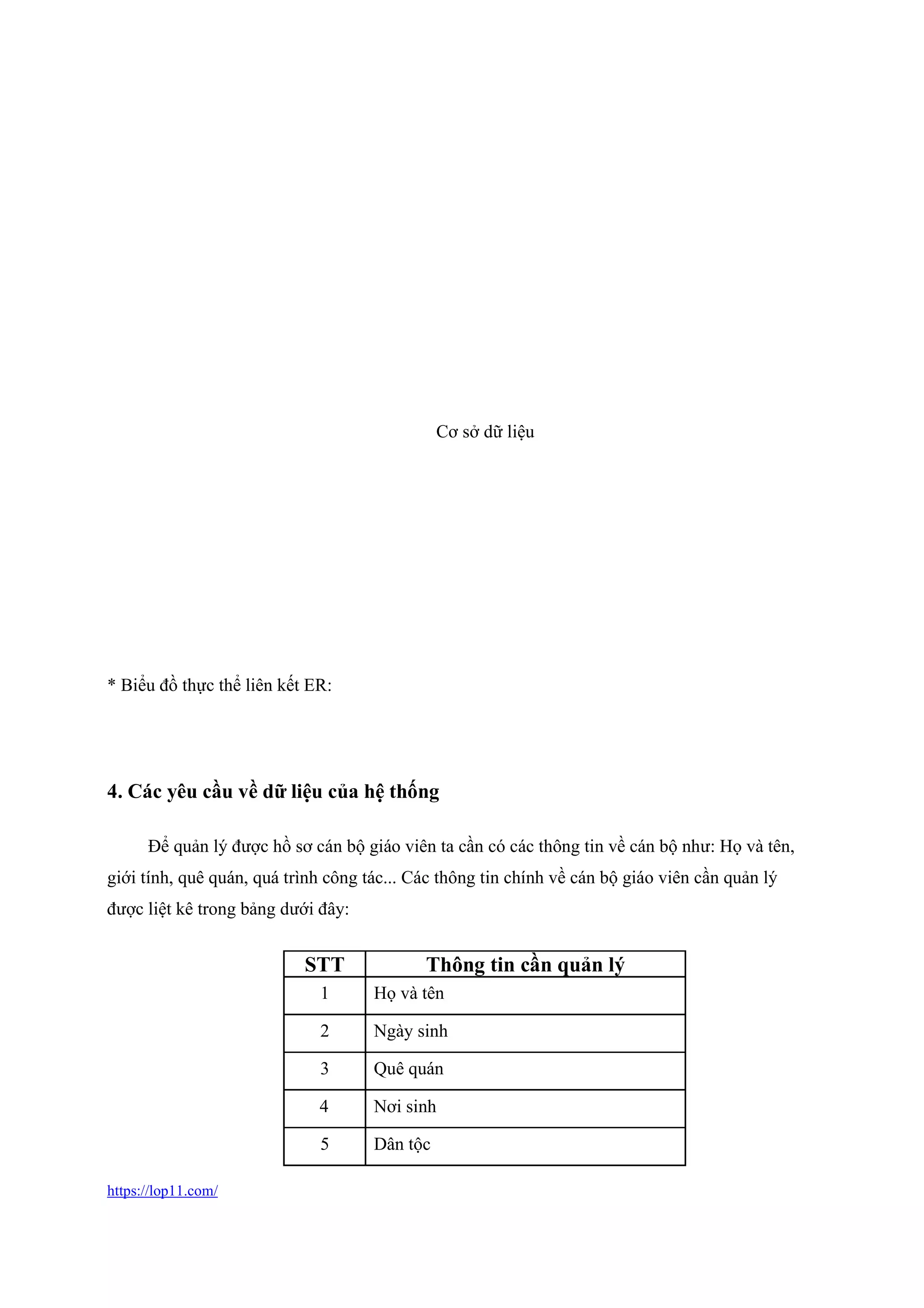 https://lop11.com/
* Biểu đồ thực thể liên kết ER:
4. Các yêu cầu về dữ liệu của hệ thống
Để quản lý được hồ sơ cán bộ giáo viên ta cần có các thông tin về cán bộ như: Họ và tên,
giới tính, quê quán, quá trình công tác... Các thông tin chính về cán bộ giáo viên cần quản lý
được liệt kê trong bảng dưới đây:
STT Thông tin cần quản lý
1 Họ và tên
2 Ngày sinh
3 Quê quán
4 Nơi sinh
5 Dân tộc
Cơ sở dữ liệu
 