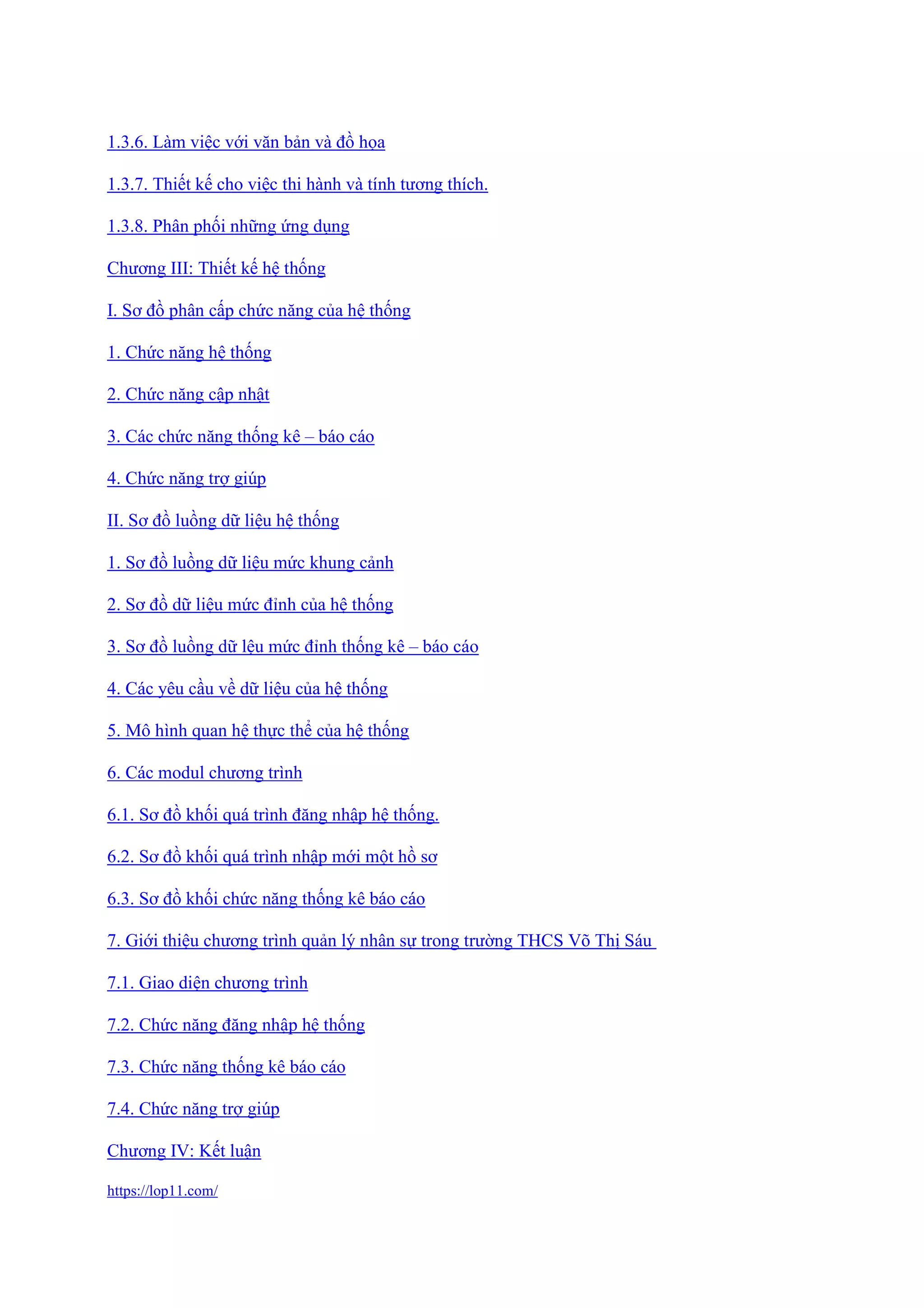 https://lop11.com/
1.3.6. Làm việc với văn bản và đồ họa
1.3.7. Thiết kế cho việc thi hành và tính tương thích.
1.3.8. Phân phối những ứng dụng
Chương III: Thiết kế hệ thống
I. Sơ đồ phân cấp chức năng của hệ thống
1. Chức năng hệ thống
2. Chức năng cập nhật
3. Các chức năng thống kê – báo cáo
4. Chức năng trợ giúp
II. Sơ đồ luồng dữ liệu hệ thống
1. Sơ đồ luồng dữ liệu mức khung cảnh
2. Sơ đồ dữ liệu mức đỉnh của hệ thống
3. Sơ đồ luồng dữ lệu mức đỉnh thống kê – báo cáo
4. Các yêu cầu về dữ liệu của hệ thống
5. Mô hình quan hệ thực thể của hệ thống
6. Các modul chương trình
6.1. Sơ đồ khối quá trình đăng nhập hệ thống.
6.2. Sơ đồ khối quá trình nhập mới một hồ sơ
6.3. Sơ đồ khối chức năng thống kê báo cáo
7. Giới thiệu chương trình quản lý nhân sự trong trường THCS Võ Thị Sáu
7.1. Giao diện chương trình
7.2. Chức năng đăng nhập hệ thống
7.3. Chức năng thống kê báo cáo
7.4. Chức năng trợ giúp
Chương IV: Kết luận
 